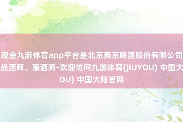 现金九游体育app平台是北京燕京啤酒股份有限公司的别称品酒师、酿酒师-欢迎访问九游体育(JIUYOU) 中国大陆官网