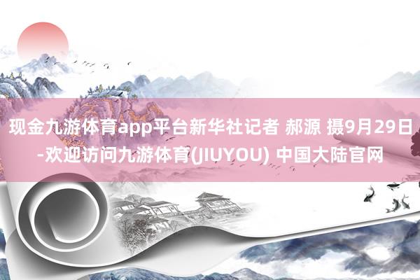 现金九游体育app平台新华社记者 郝源 摄9月29日-欢迎访问九游体育(JIUYOU) 中国大陆官网