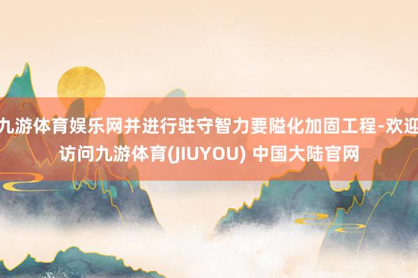 九游体育娱乐网并进行驻守智力要隘化加固工程-欢迎访问九游体育(JIUYOU) 中国大陆官网