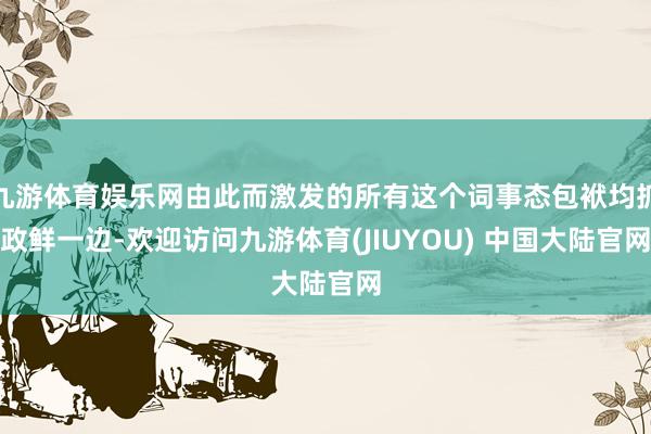 九游体育娱乐网由此而激发的所有这个词事态包袱均抓政鲜一边-欢迎访问九游体育(JIUYOU) 中国大陆官网