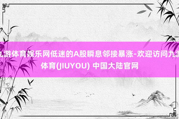 九游体育娱乐网低迷的A股瞬息邻接暴涨-欢迎访问九游体育(JIUYOU) 中国大陆官网