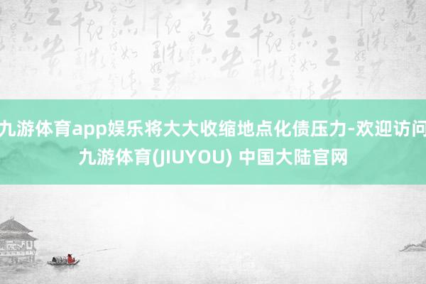 九游体育app娱乐将大大收缩地点化债压力-欢迎访问九游体育(JIUYOU) 中国大陆官网