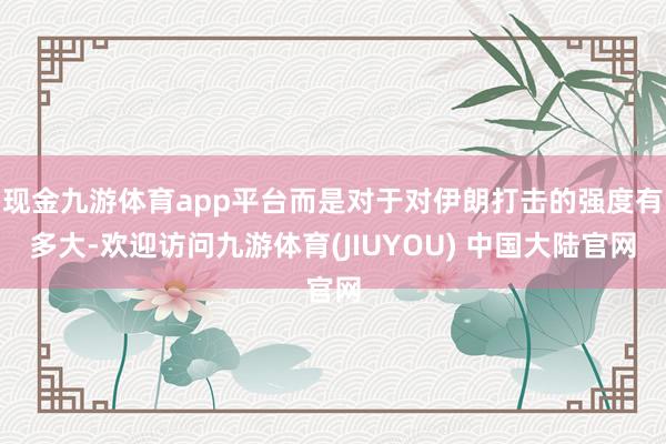 现金九游体育app平台而是对于对伊朗打击的强度有多大-欢迎访问九游体育(JIUYOU) 中国大陆官网