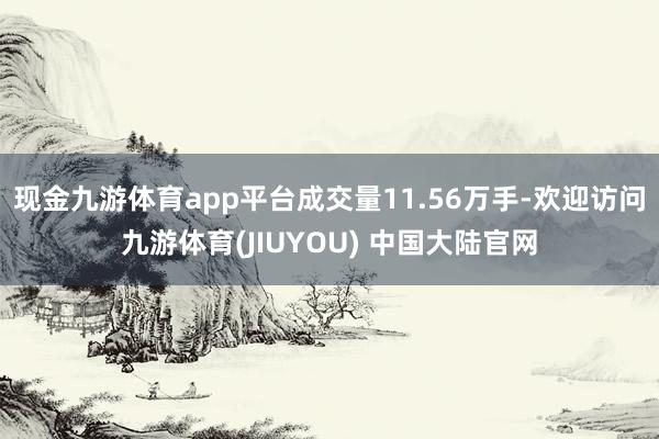 现金九游体育app平台成交量11.56万手-欢迎访问九游体育(JIUYOU) 中国大陆官网