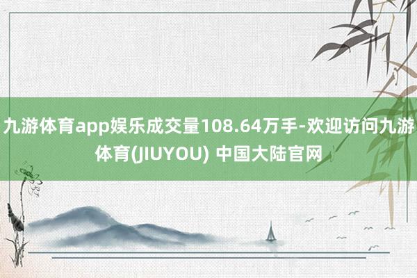 九游体育app娱乐成交量108.64万手-欢迎访问九游体育(JIUYOU) 中国大陆官网