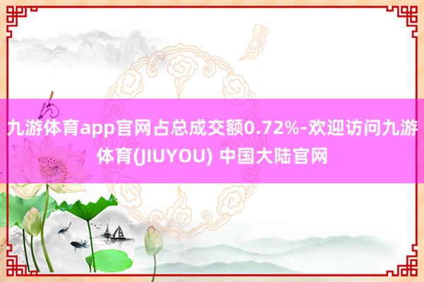 九游体育app官网占总成交额0.72%-欢迎访问九游体育(JIUYOU) 中国大陆官网