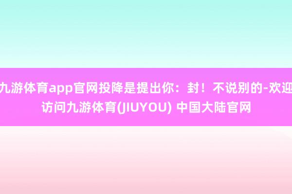 九游体育app官网投降是提出你：封！不说别的-欢迎访问九游体育(JIUYOU) 中国大陆官网