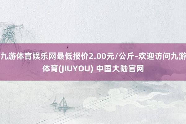 九游体育娱乐网最低报价2.00元/公斤-欢迎访问九游体育(JIUYOU) 中国大陆官网