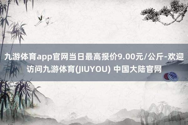 九游体育app官网当日最高报价9.00元/公斤-欢迎访问九游体育(JIUYOU) 中国大陆官网