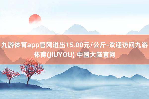 九游体育app官网进出15.00元/公斤-欢迎访问九游体育(JIUYOU) 中国大陆官网