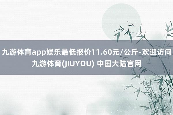 九游体育app娱乐最低报价11.60元/公斤-欢迎访问九游体育(JIUYOU) 中国大陆官网