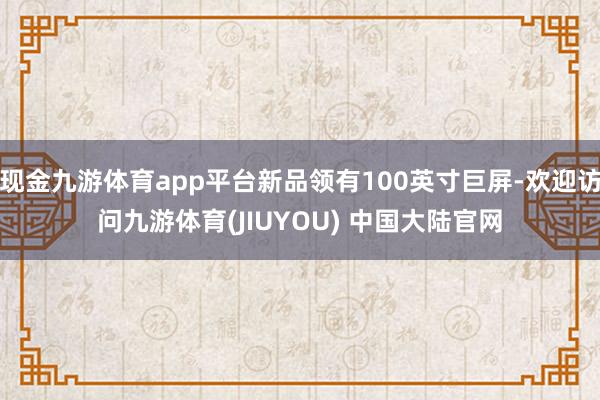 现金九游体育app平台新品领有100英寸巨屏-欢迎访问九游体育(JIUYOU) 中国大陆官网