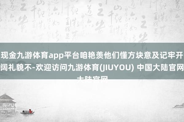 现金九游体育app平台咱艳羡他们懂方块意及记牢开阔礼貌不-欢迎访问九游体育(JIUYOU) 中国大陆官网