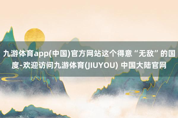 九游体育app(中国)官方网站这个得意“无敌”的国度-欢迎访问九游体育(JIUYOU) 中国大陆官网