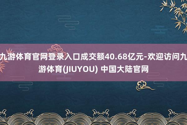 九游体育官网登录入口成交额40.68亿元-欢迎访问九游体育(JIUYOU) 中国大陆官网