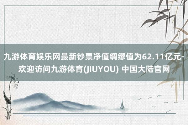 九游体育娱乐网最新钞票净值绸缪值为62.11亿元-欢迎访问九游体育(JIUYOU) 中国大陆官网