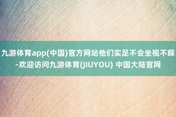 九游体育app(中国)官方网站他们实足不会坐视不睬-欢迎访问九游体育(JIUYOU) 中国大陆官网