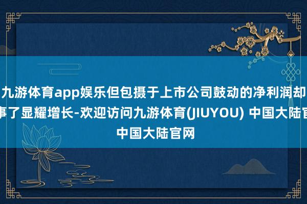 九游体育app娱乐但包摄于上市公司鼓动的净利润却竣事了显耀增长-欢迎访问九游体育(JIUYOU) 中国大陆官网