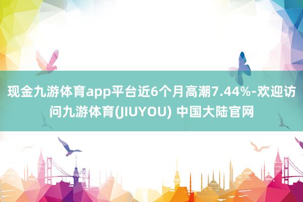 现金九游体育app平台近6个月高潮7.44%-欢迎访问九游体育(JIUYOU) 中国大陆官网