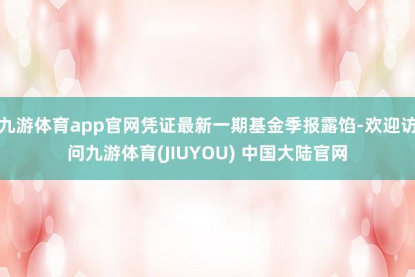 九游体育app官网凭证最新一期基金季报露馅-欢迎访问九游体育(JIUYOU) 中国大陆官网