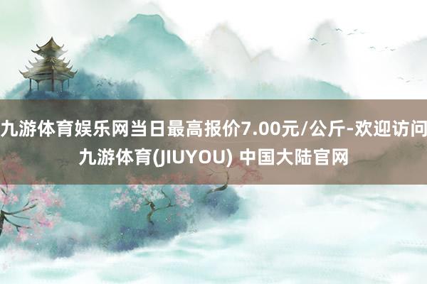 九游体育娱乐网当日最高报价7.00元/公斤-欢迎访问九游体育(JIUYOU) 中国大陆官网