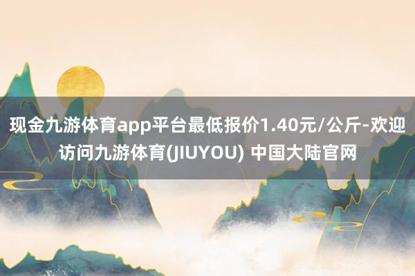 现金九游体育app平台最低报价1.40元/公斤-欢迎访问九游体育(JIUYOU) 中国大陆官网