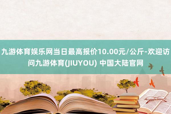 九游体育娱乐网当日最高报价10.00元/公斤-欢迎访问九游体育(JIUYOU) 中国大陆官网