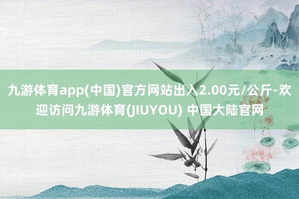 九游体育app(中国)官方网站出入2.00元/公斤-欢迎访问九游体育(JIUYOU) 中国大陆官网