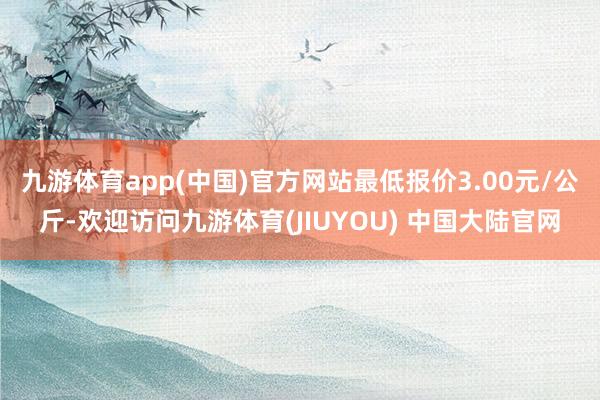 九游体育app(中国)官方网站最低报价3.00元/公斤-欢迎访问九游体育(JIUYOU) 中国大陆官网