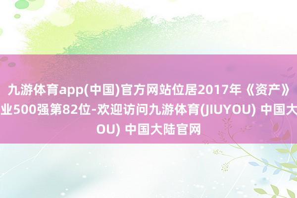 九游体育app(中国)官方网站位居2017年《资产》中国企业500强第82位-欢迎访问九游体育(JIUYOU) 中国大陆官网