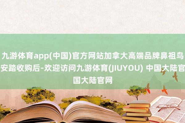 九游体育app(中国)官方网站加拿大高端品牌鼻祖鸟被安踏收购后-欢迎访问九游体育(JIUYOU) 中国大陆官网