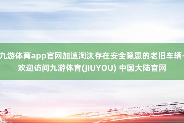 九游体育app官网加速淘汰存在安全隐患的老旧车辆-欢迎访问九游体育(JIUYOU) 中国大陆官网