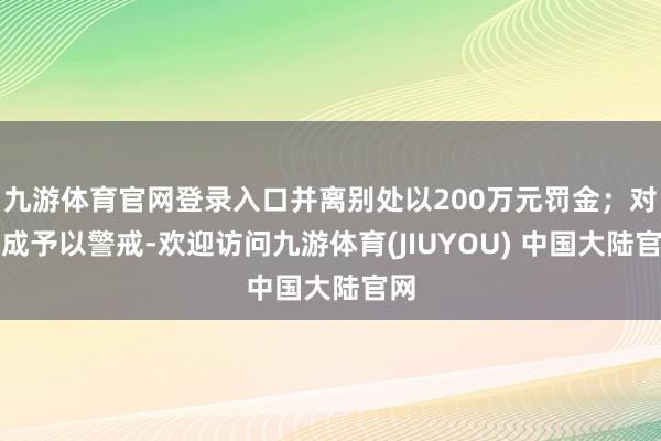 九游体育官网登录入口并离别处以200万元罚金；对曹成予以警戒-欢迎访问九游体育(JIUYOU) 中国大陆官网