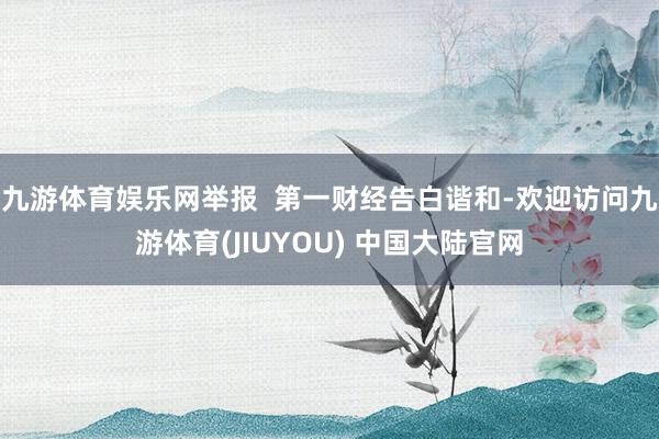 九游体育娱乐网举报  第一财经告白谐和-欢迎访问九游体育(JIUYOU) 中国大陆官网