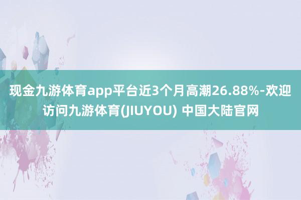 现金九游体育app平台近3个月高潮26.88%-欢迎访问九游体育(JIUYOU) 中国大陆官网