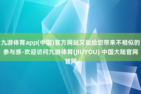 九游体育app(中国)官方网站又能给您带来不相似的参与感-欢迎访问九游体育(JIUYOU) 中国大陆官网