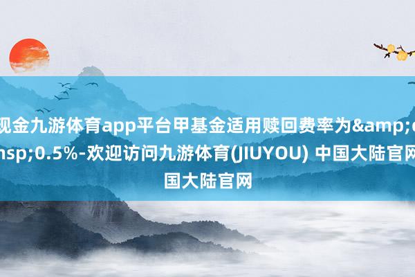 现金九游体育app平台甲基金适用赎回费率为&ensp;0.5%-欢迎访问九游体育(JIUYOU) 中国大陆官网