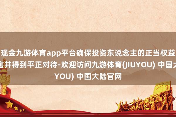 现金九游体育app平台确保投资东说念主的正当权益不受损害并得到平正对待-欢迎访问九游体育(JIUYOU) 中国大陆官网