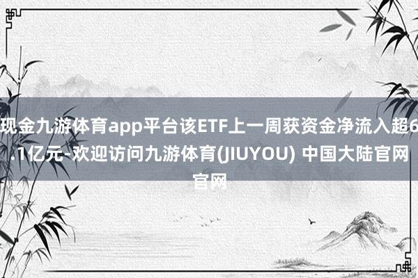 现金九游体育app平台该ETF上一周获资金净流入超6.1亿元-欢迎访问九游体育(JIUYOU) 中国大陆官网