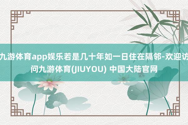 九游体育app娱乐若是几十年如一日住在隔邻-欢迎访问九游体育(JIUYOU) 中国大陆官网