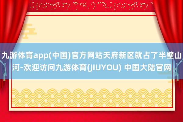 九游体育app(中国)官方网站天府新区就占了半壁山河-欢迎访问九游体育(JIUYOU) 中国大陆官网