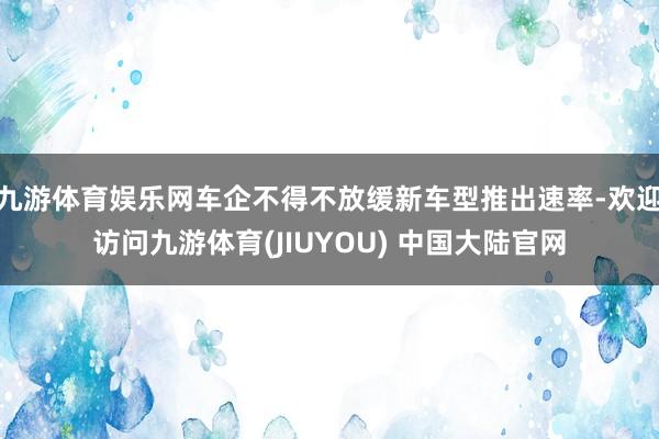 九游体育娱乐网车企不得不放缓新车型推出速率-欢迎访问九游体育(JIUYOU) 中国大陆官网