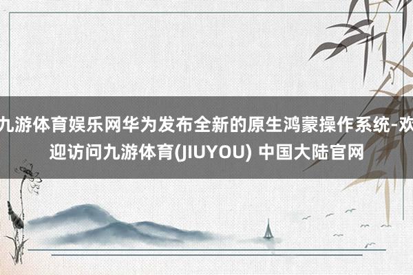 九游体育娱乐网华为发布全新的原生鸿蒙操作系统-欢迎访问九游体育(JIUYOU) 中国大陆官网