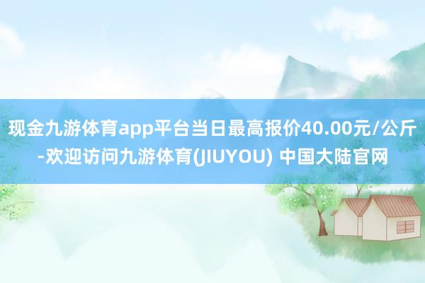 现金九游体育app平台当日最高报价40.00元/公斤-欢迎访问九游体育(JIUYOU) 中国大陆官网