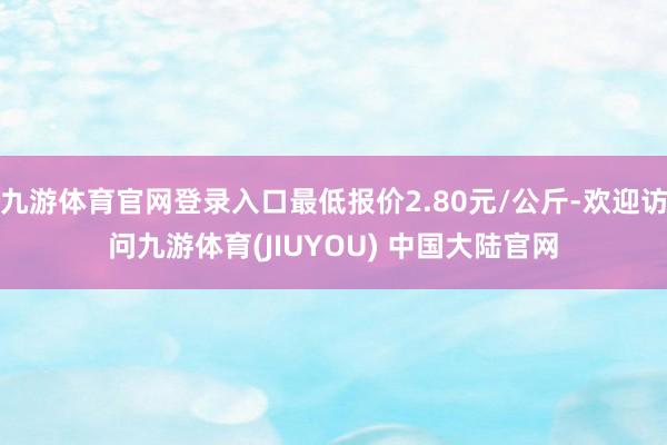 九游体育官网登录入口最低报价2.80元/公斤-欢迎访问九游体育(JIUYOU) 中国大陆官网