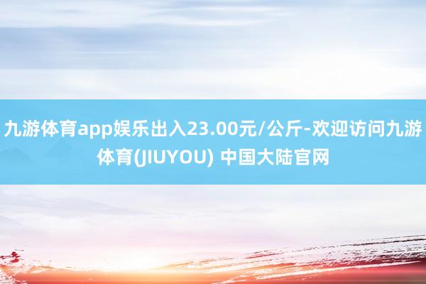 九游体育app娱乐出入23.00元/公斤-欢迎访问九游体育(JIUYOU) 中国大陆官网