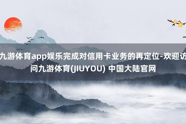 九游体育app娱乐完成对信用卡业务的再定位-欢迎访问九游体育(JIUYOU) 中国大陆官网