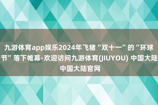 九游体育app娱乐2024年飞猪“双十一”的“环球旅行节”落下帷幕-欢迎访问九游体育(JIUYOU) 中国大陆官网