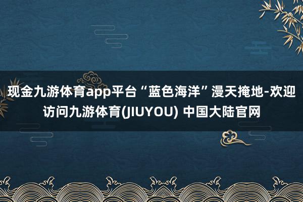 现金九游体育app平台　　“蓝色海洋”漫天掩地-欢迎访问九游体育(JIUYOU) 中国大陆官网