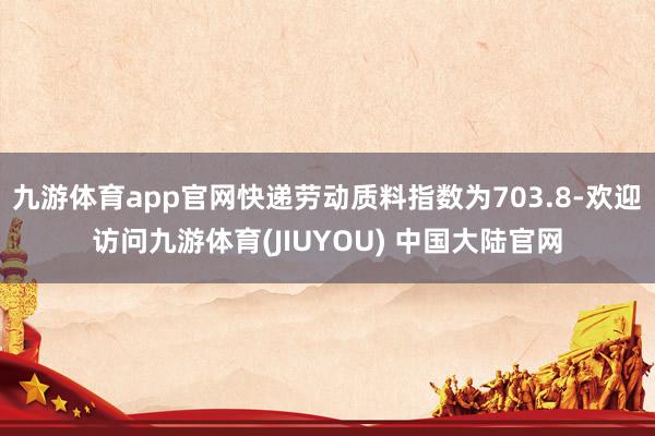 九游体育app官网快递劳动质料指数为703.8-欢迎访问九游体育(JIUYOU) 中国大陆官网